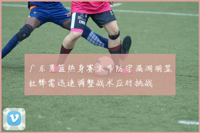 广东男篮热身赛末节防守漏洞明显杜锋需迅速调整战术应对挑战