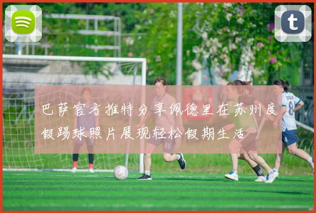 巴萨官方推特分享佩德里在苏州度假踢球照片展现轻松假期生活