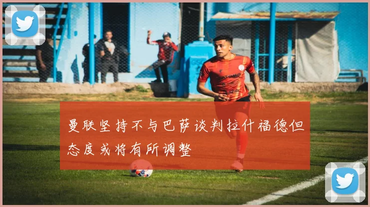 曼联坚持不与巴萨谈判拉什福德但态度或将有所调整