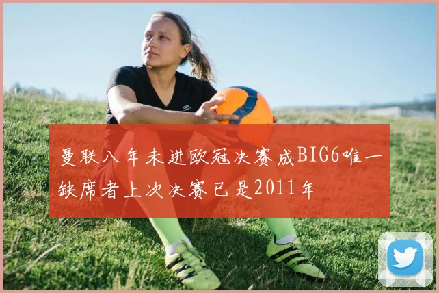 曼联八年未进欧冠决赛成BIG6唯一缺席者上次决赛已是2011年