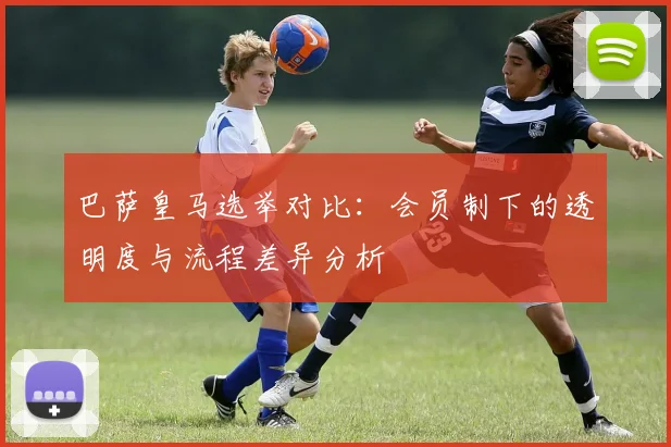 巴萨皇马选举对比：会员制下的透明度与流程差异分析