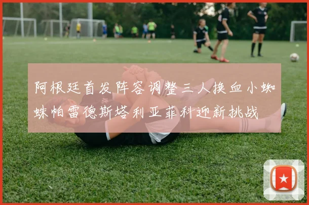 阿根廷首发阵容调整三人换血小蜘蛛帕雷德斯塔利亚菲科迎新挑战