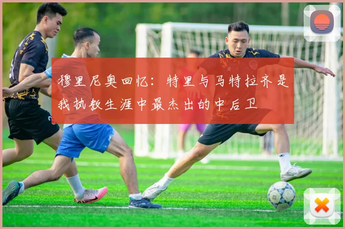 穆里尼奥回忆：特里与马特拉齐是我执教生涯中最杰出的中后卫
