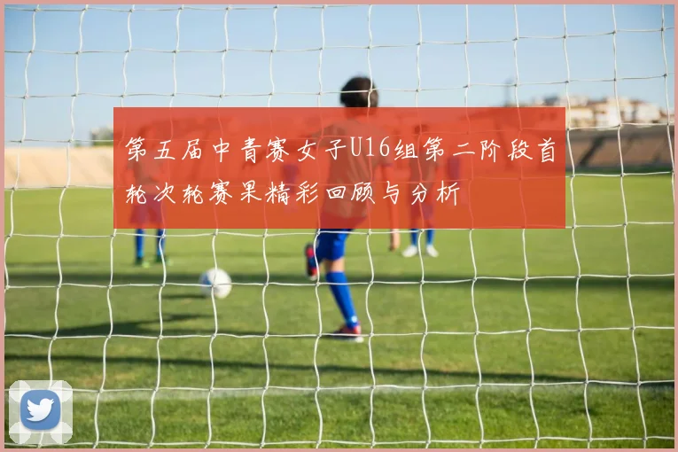 第五届中青赛女子U16组第二阶段首轮次轮赛果精彩回顾与分析