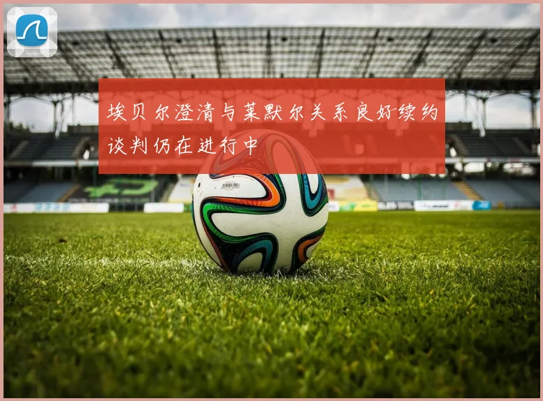 埃贝尔澄清与莱默尔关系良好续约谈判仍在进行中