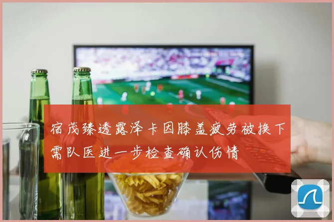 宿茂臻透露泽卡因膝盖疲劳被换下需队医进一步检查确认伤情