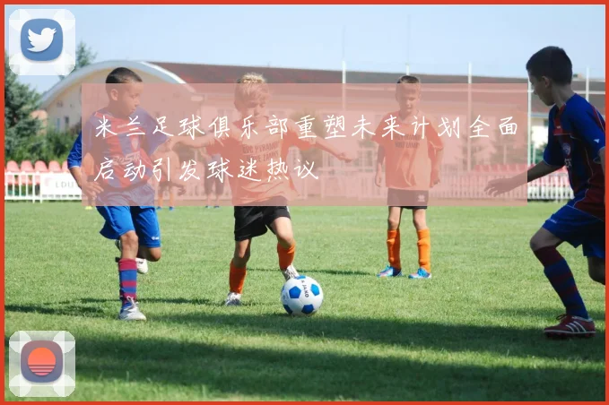 米兰足球俱乐部重塑未来计划全面启动引发球迷热议