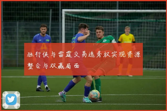 独行侠与雷霆交易选秀权实现资源整合与双赢局面