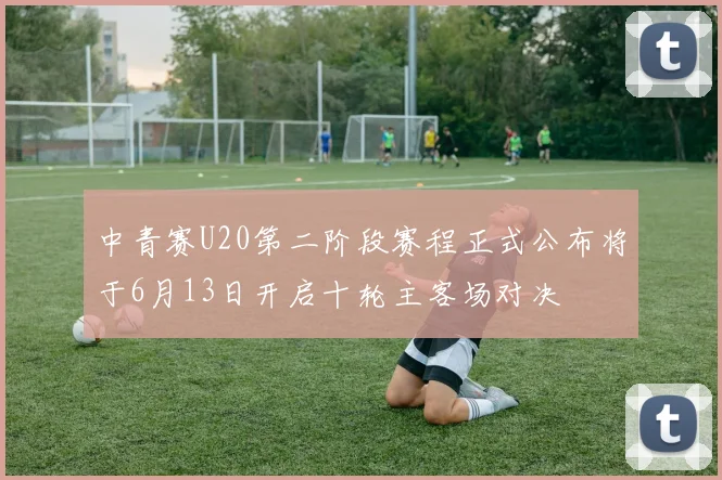 中青赛U20第二阶段赛程正式公布将于6月13日开启十轮主客场对决