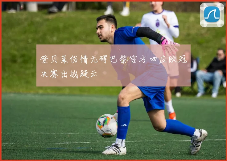登贝莱伤情无碍巴黎官方回应欧冠决赛出战疑云