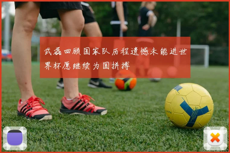 武磊回顾国家队历程遗憾未能进世界杯愿继续为国拼搏